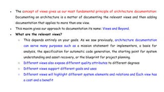 ● The concept of views gives us our most fundamental principle of architecture documentation:
Documenting an architecture is a matter of documenting the relevant views and then adding
documentation that applies to more than one view.
● This maxim gives our approach to documentation its name: Views and Beyond.
● What are the relevant views?
○ This depends entirely on your goals. As we saw previously, architecture documentation
can serve many purposes such as a mission statement for implementers, a basis for
analysis, the specification for automatic code generation, the starting point for system
understanding and asset recovery, or the blueprint for project planning.
○ Different views also expose different quality attributes to different degrees
○ Different views support different goals and uses
○ Different views will highlight different system elements and relations and Each view has
a cost and a benefit
 