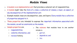 Module Views
● A module is an implementation unit that provides a coherent set of responsibilities.
● A module might take the form of a class, a collection of classes, a layer, an aspect, or
any decomposition of the implementation unit.
● Example module views are decomposition, uses, and layers. Every module has a collection
of properties assigned to it.
● These properties are intended to express the important information associated with
the module, as well as constraints on the module.
● Sample properties are
○ responsibilities,
○ visibility information, and
○ revision history.
● The relations that modules have to one another
include is
○ part of,
○ depends on, and
○ is a.
 