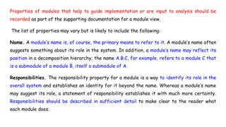 Properties of modules that help to guide implementation or are input to analysis should be
recorded as part of the supporting documentation for a module view.
The list of properties may vary but is likely to include the following:
Name. A module’s name is, of course, the primary means to refer to it. A module’s name often
suggests something about its role in the system. In addition, a module’s name may reflect its
position in a decomposition hierarchy; the name A.B.C, for example, refers to a module C that
is a submodule of a module B, itself a submodule of A.
Responsibilities. The responsibility property for a module is a way to identify its role in the
overall system and establishes an identity for it beyond the name. Whereas a module’s name
may suggest its role, a statement of responsibility establishes it with much more certainty.
Responsibilities should be described in sufficient detail to make clear to the reader what
each module does.
 