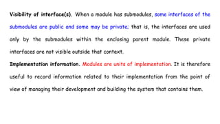 Visibility of interface(s). When a module has submodules, some interfaces of the
submodules are public and some may be private; that is, the interfaces are used
only by the submodules within the enclosing parent module. These private
interfaces are not visible outside that context.
Implementation information. Modules are units of implementation. It is therefore
useful to record information related to their implementation from the point of
view of managing their development and building the system that contains them.
 
