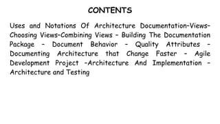 CONTENTS
Uses and Notations Of Architecture Documentation–Views–
Choosing Views–Combining Views – Building The Documentation
Package – Document Behavior – Quality Attributes –
Documenting Architecture that Change Faster – Agile
Development Project –Architecture And Implementation –
Architecture and Testing
 