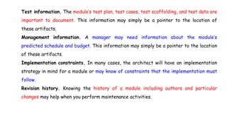 Test information. The module’s test plan, test cases, test scaffolding, and test data are
important to document. This information may simply be a pointer to the location of
these artifacts.
Management information. A manager may need information about the module’s
predicted schedule and budget. This information may simply be a pointer to the location
of these artifacts.
Implementation constraints. In many cases, the architect will have an implementation
strategy in mind for a module or may know of constraints that the implementation must
follow.
Revision history. Knowing the history of a module including authors and particular
changes may help when you perform maintenance activities.
 