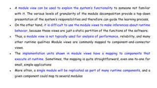● A module view can be used to explain the system’s functionality to someone not familiar
with it. The various levels of granularity of the module decomposition provide a top-down
presentation of the system’s responsibilities and therefore can guide the learning process.
● On the other hand, it is difficult to use the module views to make inferences about runtime
behavior, because these views are just a static partition of the functions of the software.
● Thus, a module view is not typically used for analysis of performance, reliability, and many
other runtime qualities Module views are commonly mapped to component-and-connector
views.
● The implementation units shown in module views have a mapping to components that
execute at runtime. Sometimes, the mapping is quite straightforward, even one-to-one for
small, simple applications
● More often, a single module will be replicated as part of many runtime components, and a
given component could map to several modules
 