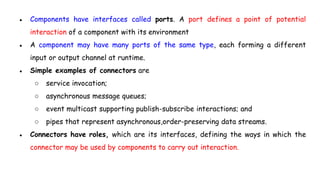 ● Components have interfaces called ports. A port defines a point of potential
interaction of a component with its environment
● A component may have many ports of the same type, each forming a different
input or output channel at runtime.
● Simple examples of connectors are
○ service invocation;
○ asynchronous message queues;
○ event multicast supporting publish-subscribe interactions; and
○ pipes that represent asynchronous,order-preserving data streams.
● Connectors have roles, which are its interfaces, defining the ways in which the
connector may be used by components to carry out interaction.
 