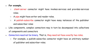 ● For example,
○ client-server connector might have invokes-services and provides-services
roles.
○ A pipe might have writer and reader roles.
○ A publish-subscribe connector might have many instances of the publisher
and subscriber roles
● Like components, complex connectors may in turn be decomposed into collections
of components and connectors
● Connectors need not be binary. That is, they need not have exactly two roles.
○ For example, a publish-subscribe connector might have an arbitrary number
of publisher and subscriber roles.
 