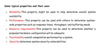 Some typical properties and their uses:
● Reliability-This property might be used to help determine overall system
availability.
● Performance.-This property can be used with others to determine system-
wide properties such as response times, throughput, and buffering needs
● Resource requirements-This property can be used to determine whether a
proposed hardware configuration will be adequate.
● Functionality-overall computation performed by a system.
● Security-determine system security vulnerabilities
 
