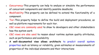 ● Concurrency-This property can help to analyze or simulate the performance
of concurrent components and identify possible deadlocks.
● Modifiability-This property can be defined to extend the functionality of a
component.
● Tier-This property helps to define the build and deployment procedures, as
well as platform requirements for each tier.
● C&C views are commonly used to show to developers and other stakeholders
how the system work
● C&C views are also used to reason about runtime system quality attributes,
such as performance and availability
● A well-documented view allows architects to predict overall system
properties such as latency or reliability, given estimates or measurements of
properties of the individual elements and their interactions
 