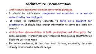Architecture Documentation
● Architecture documentation must serve varied purposes.
● It should be sufficiently transparent and accessible to be quickly
understood by new employees.
● It should be sufficiently concrete to serve as a blueprint for
construction. It should have enough information to serve as a basis for
analysis.
● Architecture documentation is both prescriptive and descriptive. For
some audiences, it prescribes what should be true, placing constraints on
decisions yet to be made.
● For other audiences, it describes what is true, recounting decisions
already made about a system’s design.
 