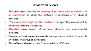 Allocation Views
● Allocation views describe the mapping of software units to elements of
an environment in which the software is developed or in which it
executes.
● The environment might be the hardware, the operating environment in
which the software is executed
● Allocation views consist of software elements and environmental
elements.
● Examples of environmental elements are a processor, a disk farm, a file
or folder, or a group of developers.
● The software elements come from a module or C&C view.
 