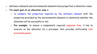 ● Software elements and environmental elements have properties in allocation views.
● The usual goal of an allocation view is
○ to compare the properties required by the software element with the
properties provided by the environmental elements to determine whether the
allocation will be successful or not.
○ For example, to ensure a component’s required response time, it has to
execute on (be allocated to) a processor that provides sufficiently fast
processing power.
 
