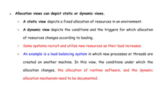 ● Allocation views can depict static or dynamic views.
○ A static view depicts a fixed allocation of resources in an environment.
○ A dynamic view depicts the conditions and the triggers for which allocation
of resources changes according to loading.
○ Some systems recruit and utilize new resources as their load increases.
○ An example is a load-balancing system in which new processes or threads are
created on another machine. In this view, the conditions under which the
allocation changes, the allocation of runtime software, and the dynamic
allocation mechanism need to be documented.
 