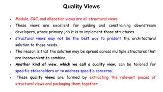 Quality Views
● Module, C&C, and allocation views are all structural views
● These views are excellent for guiding and constraining downstream
developers, whose primary job it is to implement those structures
● structural views may not be the best way to present the architectural
solution to those needs.
● The reason is that the solution may be spread across multiple structures that
are inconvenient to combine.
● Another kind of view, which we call a quality view, can be tailored for
specific stakeholders or to address specific concerns.
● These quality views are formed by extracting the relevant pieces of
structural views and packaging them together.
 