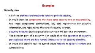 Examples
Security view
● All of the architectural measures taken to provide security.
● It would show the components that have some security role or responsibility,
how those components communicate, any data repositories for security
information, and repositories that are of security interest.
● Security measures (such as physical security) in the system’s environment.
● The behavior part of a security view would show the operation of security
protocols and where and how humans interact with the security elements.
● It would also capture how the system would respond to specific threats and
vulnerabilities
 