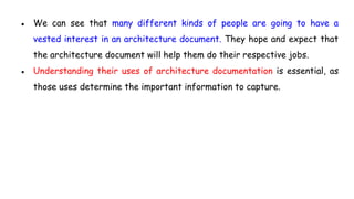 ● We can see that many different kinds of people are going to have a
vested interest in an architecture document. They hope and expect that
the architecture document will help them do their respective jobs.
● Understanding their uses of architecture documentation is essential, as
those uses determine the important information to capture.
 