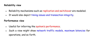 Reliability view
● Reliability mechanisms such as replication and switchover are modeled.
● It would also depict timing issues and transaction integrity.
Performance view
● Useful for inferring the system’s performance.
● Such a view might show network traffic models, maximum latencies for
operations, and so forth.
 
