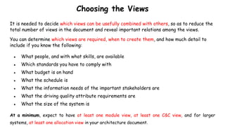 Choosing the Views
It is needed to decide which views can be usefully combined with others, so as to reduce the
total number of views in the document and reveal important relations among the views.
You can determine which views are required, when to create them, and how much detail to
include if you know the following:
● What people, and with what skills, are available
● Which standards you have to comply with
● What budget is on hand
● What the schedule is
● What the information needs of the important stakeholders are
● What the driving quality attribute requirements are
● What the size of the system is
At a minimum, expect to have at least one module view, at least one C&C view, and for larger
systems, at least one allocation view in your architecture document.
 