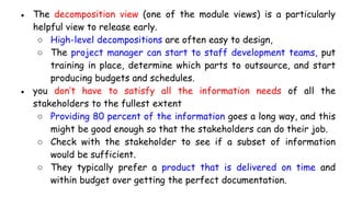 ● The decomposition view (one of the module views) is a particularly
helpful view to release early.
○ High-level decompositions are often easy to design,
○ The project manager can start to staff development teams, put
training in place, determine which parts to outsource, and start
producing budgets and schedules.
● you don’t have to satisfy all the information needs of all the
stakeholders to the fullest extent
○ Providing 80 percent of the information goes a long way, and this
might be good enough so that the stakeholders can do their job.
○ Check with the stakeholder to see if a subset of information
would be sufficient.
○ They typically prefer a product that is delivered on time and
within budget over getting the perfect documentation.
 