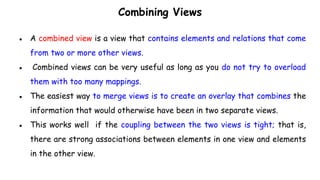 Combining Views
● A combined view is a view that contains elements and relations that come
from two or more other views.
● Combined views can be very useful as long as you do not try to overload
them with too many mappings.
● The easiest way to merge views is to create an overlay that combines the
information that would otherwise have been in two separate views.
● This works well if the coupling between the two views is tight; that is,
there are strong associations between elements in one view and elements
in the other view.
 