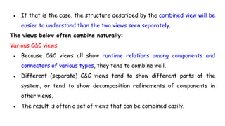 ● If that is the case, the structure described by the combined view will be
easier to understand than the two views seen separately.
The views below often combine naturally:
Various C&C views.
● Because C&C views all show runtime relations among components and
connectors of various types, they tend to combine well.
● Different (separate) C&C views tend to show different parts of the
system, or tend to show decomposition refinements of components in
other views.
● The result is often a set of views that can be combined easily.
 