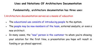 Uses and Notations Of Architecture Documentation
Fundamentally, architecture documentation has three uses:
1.Architecture documentation serves as a means of education
● The educational use consists of introducing people to the system.
● The people may be new members of the team, external analysts, or even a
new architect.
● In many cases, the “new” person is the customer to whom you’re showing
your solution for the first time, a presentation you hope will result in
funding or go-ahead approval.
 