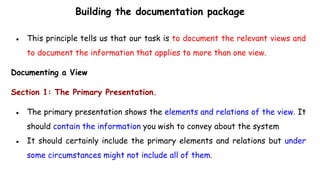 Building the documentation package
● This principle tells us that our task is to document the relevant views and
to document the information that applies to more than one view.
Documenting a View
Section 1: The Primary Presentation.
● The primary presentation shows the elements and relations of the view. It
should contain the information you wish to convey about the system
● It should certainly include the primary elements and relations but under
some circumstances might not include all of them.
 