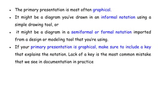 ● The primary presentation is most often graphical.
● It might be a diagram you’ve drawn in an informal notation using a
simple drawing tool, or
● it might be a diagram in a semiformal or formal notation imported
from a design or modeling tool that you’re using.
● If your primary presentation is graphical, make sure to include a key
that explains the notation. Lack of a key is the most common mistake
that we see in documentation in practice
 