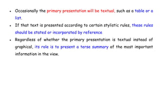 ● Occasionally the primary presentation will be textual, such as a table or a
list.
● If that text is presented according to certain stylistic rules, these rules
should be stated or incorporated by reference
● Regardless of whether the primary presentation is textual instead of
graphical, its role is to present a terse summary of the most important
information in the view.
 