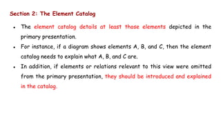 Section 2: The Element Catalog
● The element catalog details at least those elements depicted in the
primary presentation.
● For instance, if a diagram shows elements A, B, and C, then the element
catalog needs to explain what A, B, and C are.
● In addition, if elements or relations relevant to this view were omitted
from the primary presentation, they should be introduced and explained
in the catalog.
 