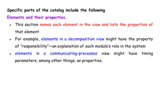 Specific parts of the catalog include the following
Elements and their properties.
● This section names each element in the view and lists the properties of
that element
● For example, elements in a decomposition view might have the property
of “responsibility”—an explanation of each module’s role in the system
● elements in a communicating-processes view might have timing
parameters, among other things, as properties.
 
