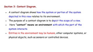 Section 3: Context Diagram.
● A context diagram shows how the system or portion of the system
depicted in this view relates to its environment.
● The purpose of a context diagram is to depict the scope of a view.
● Here “context” means an environment with which the part of the
system interacts.
● Entities in the environment may be humans, other computer systems, or
physical objects, such as sensors or controlled devices.
 