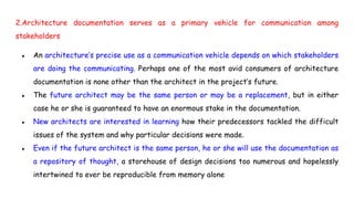 2.Architecture documentation serves as a primary vehicle for communication among
stakeholders
● An architecture’s precise use as a communication vehicle depends on which stakeholders
are doing the communicating. Perhaps one of the most avid consumers of architecture
documentation is none other than the architect in the project’s future.
● The future architect may be the same person or may be a replacement, but in either
case he or she is guaranteed to have an enormous stake in the documentation.
● New architects are interested in learning how their predecessors tackled the difficult
issues of the system and why particular decisions were made.
● Even if the future architect is the same person, he or she will use the documentation as
a repository of thought, a storehouse of design decisions too numerous and hopelessly
intertwined to ever be reproducible from memory alone
 