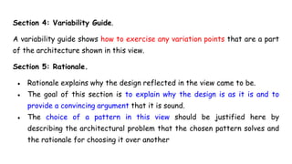 Section 4: Variability Guide.
A variability guide shows how to exercise any variation points that are a part
of the architecture shown in this view.
Section 5: Rationale.
● Rationale explains why the design reflected in the view came to be.
● The goal of this section is to explain why the design is as it is and to
provide a convincing argument that it is sound.
● The choice of a pattern in this view should be justified here by
describing the architectural problem that the chosen pattern solves and
the rationale for choosing it over another
 