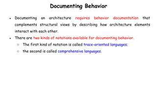 Documenting Behavior
● Documenting an architecture requires behavior documentation that
complements structural views by describing how architecture elements
interact with each other.
● There are two kinds of notations available for documenting behavior.
○ The first kind of notation is called trace-oriented languages;
○ the second is called comprehensive languages.
 