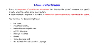 1.Trace-oriented languages
● Traces are sequences of activities or interactions that describe the system’s response to a specific
stimulus when the system is in a specific state.
● A trace describes a sequence of activities or interactions between structural elements of the system.
Four notations for documenting traces:
○ use cases,
○ sequence diagrams,
○ communication diagrams, and
○ activity diagrams.
○ message sequence
○ charts,
○ timing diagrams, and
○ the Business Process Execution Language
 