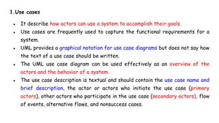 1.Use cases
● It describe how actors can use a system to accomplish their goals.
● Use cases are frequently used to capture the functional requirements for a
system.
● UML provides a graphical notation for use case diagrams but does not say how
the text of a use case should be written.
● The UML use case diagram can be used effectively as an overview of the
actors and the behavior of a system.
● The use case description is textual and should contain the use case name and
brief description, the actor or actors who initiate the use case (primary
actors), other actors who participate in the use case (secondary actors), flow
of events, alternative flows, and nonsuccess cases.
 