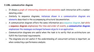 3.UML communication diagram
● It shows a graph of interacting elements and annotates each interaction with a number
denoting order.
● Similarly to sequence diagrams, instances shown in a communication diagram are
elements described in the accompanying structural documentation.
● A communication diagram offers the same information as a sequence diagram, but while
a sequence diagram emphasizes the time and order of events, a communication diagram
emphasizes the messages exchanged between objects in an application.
● Communication diagrams are useful when the task is to verify that an architecture can
fulfill the functional requirements.
● The diagrams are not useful if the understanding of concurrent actions is important, as
when conducting a performance analysis.
 
