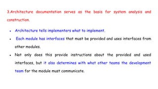 3.Architecture documentation serves as the basis for system analysis and
construction.
● Architecture tells implementers what to implement.
● Each module has interfaces that must be provided and uses interfaces from
other modules.
● Not only does this provide instructions about the provided and used
interfaces, but it also determines with what other teams the development
team for the module must communicate.
 