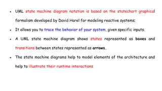 ● UML state machine diagram notation is based on the statechart graphical
formalism developed by David Harel for modeling reactive systems;
● It allows you to trace the behavior of your system, given specific inputs.
● A UML state machine diagram shows states represented as boxes and
transitions between states represented as arrows.
● The state machine diagrams help to model elements of the architecture and
help to illustrate their runtime interactions
 