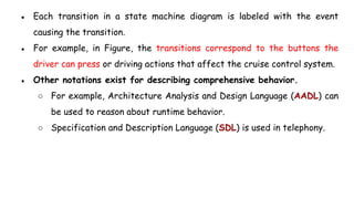 ● Each transition in a state machine diagram is labeled with the event
causing the transition.
● For example, in Figure, the transitions correspond to the buttons the
driver can press or driving actions that affect the cruise control system.
● Other notations exist for describing comprehensive behavior.
○ For example, Architecture Analysis and Design Language (AADL) can
be used to reason about runtime behavior.
○ Specification and Description Language (SDL) is used in telephony.
 