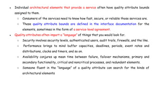 ● Individual architectural elements that provide a service often have quality attribute bounds
assigned to them.
○ Consumers of the services need to know how fast, secure, or reliable those services are.
○ These quality attribute bounds are defined in the interface documentation for the
elements, sometimes in the form of a service-level agreement.
● Quality attributes often impart a “language” of things that you would look for.
○ Security involves security levels, authenticated users, audit trails, firewalls, and the like.
○ Performance brings to mind buffer capacities, deadlines, periods, event rates and
distributions, clocks and timers, and so on.
○ Availability conjures up mean time between failure, failover mechanisms, primary and
secondary functionality, critical and noncritical processes, and redundant elements.
○ Someone fluent in the “language” of a quality attribute can search for the kinds of
architectural elements
 