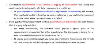 ● Architecture documentation often contains a mapping to requirements that shows how
requirements (including quality attribute requirements) are satisfied.
○ If your requirements document establishes a requirement for availability, for instance,
then you should be able to look it up by name or reference in your architecture document
to see the places where that requirement is satisfied.
● Every quality attribute requirement will have a constituency of stakeholders who want to know
that it is going to be satisfied.
○ For these stakeholders, the architect should provide a special place in the
documentation’s introduction that either provides what the stakeholder is looking for, or
tells the stakeholder where in the document to find it.
○ If you are a performance analyst, you should pay attention to the processes and threads
and their properties and their deployment on the underlying hardware platform
 