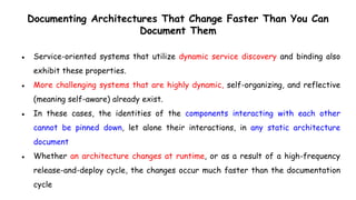 Documenting Architectures That Change Faster Than You Can
Document Them
● Service-oriented systems that utilize dynamic service discovery and binding also
exhibit these properties.
● More challenging systems that are highly dynamic, self-organizing, and reflective
(meaning self-aware) already exist.
● In these cases, the identities of the components interacting with each other
cannot be pinned down, let alone their interactions, in any static architecture
document
● Whether an architecture changes at runtime, or as a result of a high-frequency
release-and-deploy cycle, the changes occur much faster than the documentation
cycle
 