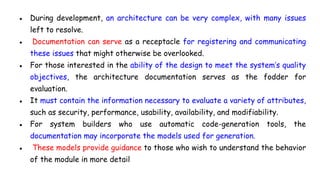 ● During development, an architecture can be very complex, with many issues
left to resolve.
● Documentation can serve as a receptacle for registering and communicating
these issues that might otherwise be overlooked.
● For those interested in the ability of the design to meet the system’s quality
objectives, the architecture documentation serves as the fodder for
evaluation.
● It must contain the information necessary to evaluate a variety of attributes,
such as security, performance, usability, availability, and modifiability.
● For system builders who use automatic code-generation tools, the
documentation may incorporate the models used for generation.
● These models provide guidance to those who wish to understand the behavior
of the module in more detail
 