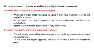 Here’s what you can do if you’re an architect in a highly dynamic environment:
Document what is true about all versions of your system.
○ When web browser needs a new plug-in; a plug-in must have specific properties and
a specific interface.
○ And it doesn’t just plug in anywhere, but in a predetermined location in the
architecture.
○ Record those invariants as you would for any architecture.
Document the ways the architecture is allowed to change.
● This will usually mean adding new components and replacing components with new
implementations.
● In the Views and Beyond approach, the place to do this is called the variability
guide
 