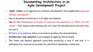 Documenting Architecture in an
Agile Development Project
● “Agile” refers to an approach to software development that emphasizes rapid and
flexible development
● how to document architecture in an Agile environment
● One of the fundamental principles of technical documentation is “Write for the
reader.” That means understanding who will read the documentation and how they
will use it.
● If there is no audience, there is no need to produce the documentation
● Architecture view selection is an example of applying this principle.
● The Views and Beyond approach prescribes producing a view if and only if it
addresses the concerns of an explicitly identified stakeholder community
 