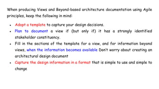 When producing Views and Beyond-based architecture documentation using Agile
principles, keep the following in mind:
● Adopt a template to capture your design decisions.
● Plan to document a view if (but only if) it has a strongly identified
stakeholder constituency.
● Fill in the sections of the template for a view, and for information beyond
views, when the information becomes available Don’t worry about creating an
architectural design document
● Capture the design information in a format that is simple to use and simple to
change
 