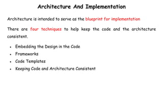 Architecture And Implementation
Architecture is intended to serve as the blueprint for implementation
There are four techniques to help keep the code and the architecture
consistent.
● Embedding the Design in the Code
● Frameworks
● Code Templates
● Keeping Code and Architecture Consistent
 