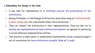 1.Embedding the Design in the Code
● A key task for implementers is to faithfully execute the prescriptions of the
architecture.
● George Fairbanks, in Just Enough Architecture, prescribes using an “architecturally-
evident coding style-the code should reflect the architecture..”
● They can “embed” the architecture in their implementations. They can also try to
localize the implementation of each architectural element, as opposed to scattering
it across different implementation entities.
● This practice is made easier if implementers (consistently across a project) adopt a
set of conventions for how architectural concepts “show up” in code.
 