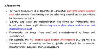 2.Frameworks
● software framework is a concrete or conceptual platform where common
code with generic functionality can be selectively specialized or overridden
by developers or users.
● “Library” and “class” are implementation- like terms, but frameworks have
broad architectural implications—they are a place where architecture and
implementation meet
● Frameworks can range from small and straightforward to large and
sophisticated.
● For example, the AUTomotive Open System ARchitecture (AUTOSAR) is a
framework for automotive software, jointly developed by automobile
manufacturers, suppliers, and tool developers.
 