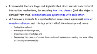 ● Frameworks that are large and sophisticated often encode architectural
interaction mechanisms, by encoding how the classes (and the objects
derived from them) communicate and synchronize with each other.
● A framework amounts to a substantial (in some cases, enormous) piece of
reusable software, and it brings with it all of the advantages of reuse:
○ Saving time and cost,
○ Avoiding a costly design task,
○ Encoding domain knowledge, and
○ Decreasing the chance of errors from individual implementers coding the same thing
differently and erroneously
 